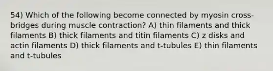 54) Which of the following become connected by myosin cross-bridges during muscle contraction? A) thin filaments and thick filaments B) thick filaments and titin filaments C) z disks and actin filaments D) thick filaments and t-tubules E) thin filaments and t-tubules