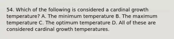 54. Which of the following is considered a cardinal growth temperature? A. The minimum temperature B. The maximum temperature C. The optimum temperature D. All of these are considered cardinal growth temperatures.