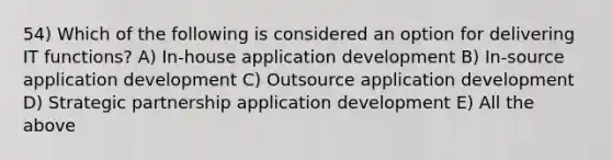 54) Which of the following is considered an option for delivering IT functions? A) In-house application development B) In-source application development C) Outsource application development D) Strategic partnership application development E) All the above