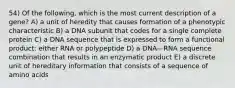 54) Of the following, which is the most current description of a gene? A) a unit of heredity that causes formation of a phenotypic characteristic B) a DNA subunit that codes for a single complete protein C) a DNA sequence that is expressed to form a functional product: either RNA or polypeptide D) a DNA—RNA sequence combination that results in an enzymatic product E) a discrete unit of hereditary information that consists of a sequence of amino acids