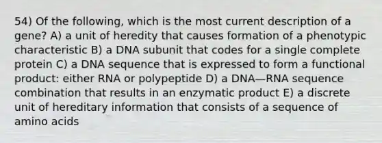 54) Of the following, which is the most current description of a gene? A) a unit of heredity that causes formation of a phenotypic characteristic B) a DNA subunit that codes for a single complete protein C) a DNA sequence that is expressed to form a functional product: either RNA or polypeptide D) a DNA—RNA sequence combination that results in an enzymatic product E) a discrete unit of hereditary information that consists of a sequence of amino acids