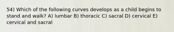 54) Which of the following curves develops as a child begins to stand and walk? A) lumbar B) thoracic C) sacral D) cervical E) cervical and sacral