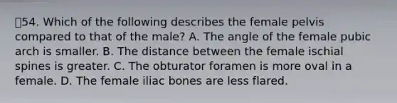 54. Which of the following describes the female pelvis compared to that of the male? A. The angle of the female pubic arch is smaller. B. The distance between the female ischial spines is greater. C. The obturator foramen is more oval in a female. D. The female iliac bones are less flared.