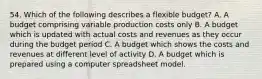 54. Which of the following describes a flexible budget? A. A budget comprising variable production costs only B. A budget which is updated with actual costs and revenues as they occur during the budget period C. A budget which shows the costs and revenues at different level of activity D. A budget which is prepared using a computer spreadsheet model.