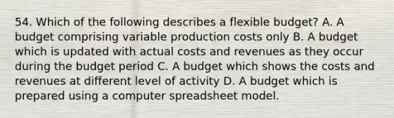 54. Which of the following describes a flexible budget? A. A budget comprising variable production costs only B. A budget which is updated with actual costs and revenues as they occur during the budget period C. A budget which shows the costs and revenues at different level of activity D. A budget which is prepared using a computer spreadsheet model.