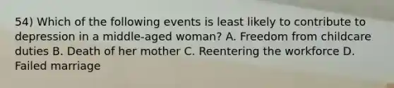 54) Which of the following events is least likely to contribute to depression in a middle-aged woman? A. Freedom from childcare duties B. Death of her mother C. Reentering the workforce D. Failed marriage