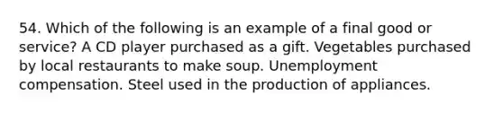 54. Which of the following is an example of a final good or service? A CD player purchased as a gift. Vegetables purchased by local restaurants to make soup. Unemployment compensation. Steel used in the production of appliances.