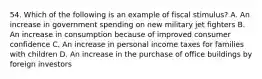 54. Which of the following is an example of fiscal stimulus? A. An increase in government spending on new military jet fighters B. An increase in consumption because of improved consumer confidence C. An increase in personal income taxes for families with children D. An increase in the purchase of office buildings by foreign investors