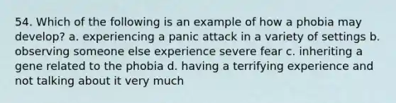 54. Which of the following is an example of how a phobia may develop? a. experiencing a panic attack in a variety of settings b. observing someone else experience severe fear c. inheriting a gene related to the phobia d. having a terrifying experience and not talking about it very much