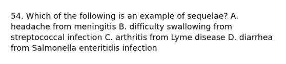 54. Which of the following is an example of sequelae? A. headache from meningitis B. difficulty swallowing from streptococcal infection C. arthritis from Lyme disease D. diarrhea from Salmonella enteritidis infection