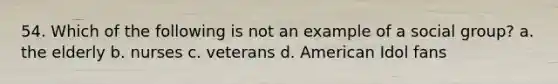 54. Which of the following is not an example of a social group? a. the elderly b. nurses c. veterans d. American Idol fans