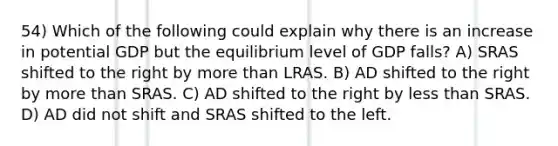 54) Which of the following could explain why there is an increase in potential GDP but the equilibrium level of GDP falls? A) SRAS shifted to the right by more than LRAS. B) AD shifted to the right by more than SRAS. C) AD shifted to the right by less than SRAS. D) AD did not shift and SRAS shifted to the left.