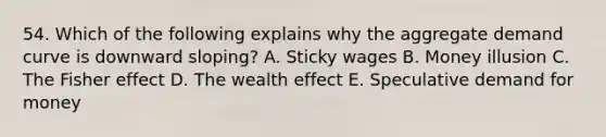 54. Which of the following explains why the aggregate demand curve is downward sloping? A. Sticky wages B. Money illusion C. The Fisher effect D. The wealth effect E. Speculative demand for money