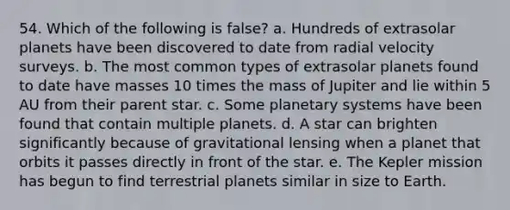 54. Which of the following is false? a. Hundreds of extrasolar planets have been discovered to date from radial velocity surveys. b. The most common types of extrasolar planets found to date have masses 10 times the mass of Jupiter and lie within 5 AU from their parent star. c. Some planetary systems have been found that contain multiple planets. d. A star can brighten significantly because of gravitational lensing when a planet that orbits it passes directly in front of the star. e. The Kepler mission has begun to find terrestrial planets similar in size to Earth.