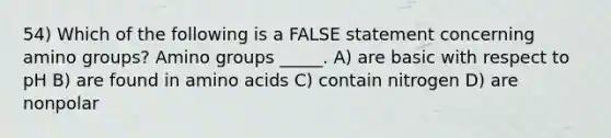 54) Which of the following is a FALSE statement concerning amino groups? Amino groups _____. A) are basic with respect to pH B) are found in amino acids C) contain nitrogen D) are nonpolar