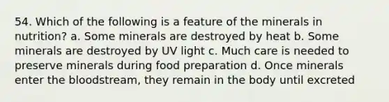 54. Which of the following is a feature of the minerals in nutrition? a. Some minerals are destroyed by heat b. Some minerals are destroyed by UV light c. Much care is needed to preserve minerals during food preparation d. Once minerals enter the bloodstream, they remain in the body until excreted