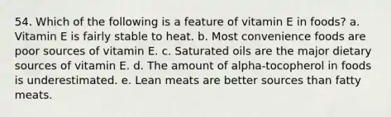 54. Which of the following is a feature of vitamin E in foods?​ a. ​Vitamin E is fairly stable to heat. b. ​Most convenience foods are poor sources of vitamin E. c. ​Saturated oils are the major dietary sources of vitamin E. d. ​The amount of alpha-tocopherol in foods is underestimated. e. ​Lean meats are better sources than fatty meats.