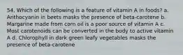 54. Which of the following is a feature of vitamin A in foods? a. Anthocyanin in beets masks the presence of beta-carotene b. Margarine made from corn oil is a poor source of vitamin A c. Most carotenoids can be converted in the body to active vitamin A d. Chlorophyll in dark green leafy vegetables masks the presence of beta-carotene