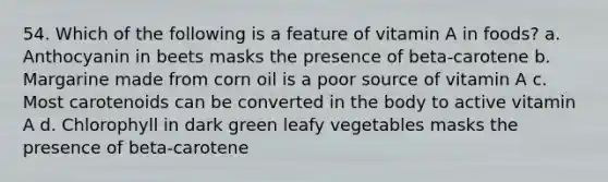 54. Which of the following is a feature of vitamin A in foods? a. Anthocyanin in beets masks the presence of beta-carotene b. Margarine made from corn oil is a poor source of vitamin A c. Most carotenoids can be converted in the body to active vitamin A d. Chlorophyll in dark green leafy vegetables masks the presence of beta-carotene