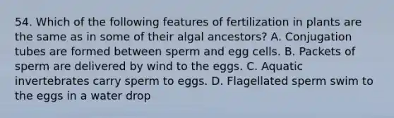 54. Which of the following features of fertilization in plants are the same as in some of their algal ancestors? A. Conjugation tubes are formed between sperm and egg cells. B. Packets of sperm are delivered by wind to the eggs. C. Aquatic invertebrates carry sperm to eggs. D. Flagellated sperm swim to the eggs in a water drop