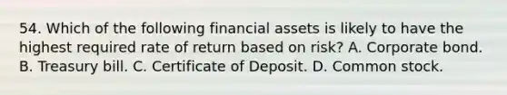 54. Which of the following financial assets is likely to have the highest required rate of return based on risk? A. Corporate bond. B. Treasury bill. C. Certificate of Deposit. D. Common stock.