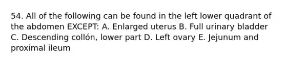 54. All of the following can be found in the left lower quadrant of the abdomen EXCEPT: A. Enlarged uterus B. Full urinary bladder C. Descending collón, lower part D. Left ovary E. Jejunum and proximal ileum