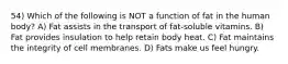 54) Which of the following is NOT a function of fat in the human body? A) Fat assists in the transport of fat-soluble vitamins. B) Fat provides insulation to help retain body heat. C) Fat maintains the integrity of cell membranes. D) Fats make us feel hungry.