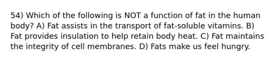 54) Which of the following is NOT a function of fat in the human body? A) Fat assists in the transport of fat-soluble vitamins. B) Fat provides insulation to help retain body heat. C) Fat maintains the integrity of cell membranes. D) Fats make us feel hungry.