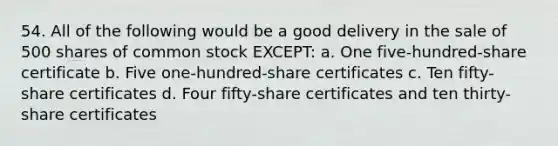 54. All of the following would be a good delivery in the sale of 500 shares of common stock EXCEPT: a. One five-hundred-share certificate b. Five one-hundred-share certificates c. Ten fifty-share certificates d. Four fifty-share certificates and ten thirty-share certificates