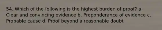 54. Which of the following is the highest burden of proof? a. Clear and convincing evidence b. Preponderance of evidence c. Probable cause d. Proof beyond a reasonable doubt