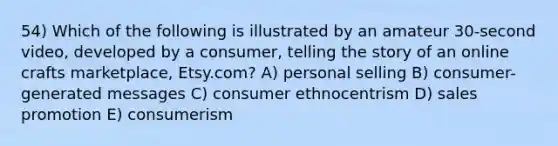 54) Which of the following is illustrated by an amateur 30-second video, developed by a consumer, telling the story of an online crafts marketplace, Etsy.com? A) personal selling B) consumer-generated messages C) consumer ethnocentrism D) sales promotion E) consumerism