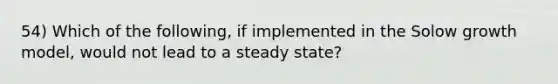 54) Which of the following, if implemented in the Solow growth model, would not lead to a steady state?