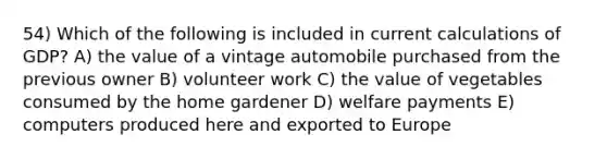 54) Which of the following is included in current calculations of GDP? A) the value of a vintage automobile purchased from the previous owner B) volunteer work C) the value of vegetables consumed by the home gardener D) welfare payments E) computers produced here and exported to Europe