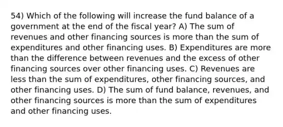 54) Which of the following will increase the fund balance of a government at the end of the fiscal year? A) The sum of revenues and other financing sources is more than the sum of expenditures and other financing uses. B) Expenditures are more than the difference between revenues and the excess of other financing sources over other financing uses. C) Revenues are less than the sum of expenditures, other financing sources, and other financing uses. D) The sum of fund balance, revenues, and other financing sources is more than the sum of expenditures and other financing uses.