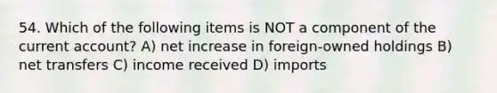 54. Which of the following items is NOT a component of the current account? A) net increase in foreign-owned holdings B) net transfers C) income received D) imports