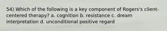 54) Which of the following is a key component of Rogers's client-centered therapy? a. cognition b. resistance c. dream interpretation d. unconditional positive regard