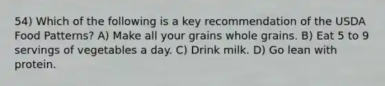 54) Which of the following is a key recommendation of the USDA Food Patterns? A) Make all your grains whole grains. B) Eat 5 to 9 servings of vegetables a day. C) Drink milk. D) Go lean with protein.