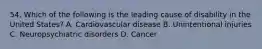 54. Which of the following is the leading cause of disability in the United States? A. Cardiovascular disease B. Unintentional injuries C. Neuropsychiatric disorders D. Cancer