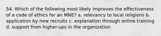 54. Which of the following most likely improves the effectiveness of a code of ethics for an MNE? a. relevancy to local religions b. application by new recruits c. explanation through online training d. support from higher-ups in the organization