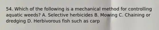 54. Which of the following is a mechanical method for controlling aquatic weeds? A. Selective herbicides B. Mowing C. Chaining or dredging D. Herbivorous fish such as carp