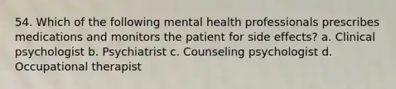 54. Which of the following mental health professionals prescribes medications and monitors the patient for side effects? a. Clinical psychologist b. Psychiatrist c. Counseling psychologist d. Occupational therapist