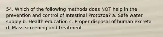 54. Which of the following methods does NOT help in the prevention and control of Intestinal Protozoa? a. Safe water supply b. Health education c. Proper disposal of human excreta d. Mass screening and treatment