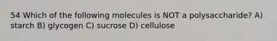 54 Which of the following molecules is NOT a polysaccharide? A) starch B) glycogen C) sucrose D) cellulose