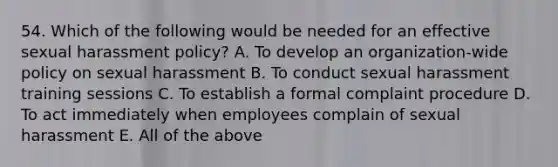 54. Which of the following would be needed for an effective sexual harassment policy? A. To develop an organization-wide policy on sexual harassment B. To conduct sexual harassment training sessions C. To establish a formal complaint procedure D. To act immediately when employees complain of sexual harassment E. All of the above