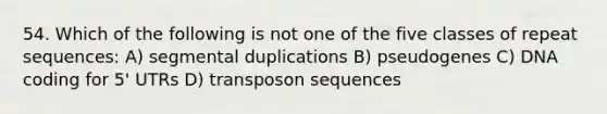 54. Which of the following is not one of the five classes of repeat sequences: A) segmental duplications B) pseudogenes C) DNA coding for 5' UTRs D) transposon sequences