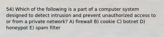 54) Which of the following is a part of a computer system designed to detect intrusion and prevent unauthorized access to or from a private network? A) firewall B) cookie C) botnet D) honeypot E) spam filter