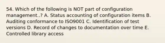 54. Which of the following is NOT part of configuration management..? A. Status accounting of configuration items B. Auditing conformance to ISO9001 C. Identification of test versions D. Record of changes to documentation over time E. Controlled library access