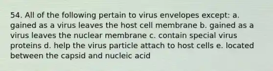 54. All of the following pertain to virus envelopes except: a. gained as a virus leaves the host cell membrane b. gained as a virus leaves the nuclear membrane c. contain special virus proteins d. help the virus particle attach to host cells e. located between the capsid and nucleic acid