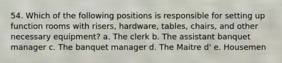 54. Which of the following positions is responsible for setting up function rooms with risers, hardware, tables, chairs, and other necessary equipment? a. The clerk b. The assistant banquet manager c. The banquet manager d. The Maitre d' e. Housemen