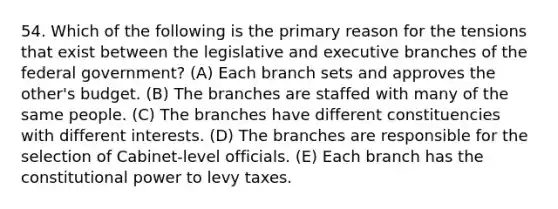 54. Which of the following is the primary reason for the tensions that exist between the legislative and executive branches of the federal government? (A) Each branch sets and approves the other's budget. (B) The branches are staffed with many of the same people. (C) The branches have different constituencies with different interests. (D) The branches are responsible for the selection of Cabinet-level officials. (E) Each branch has the constitutional power to levy taxes.